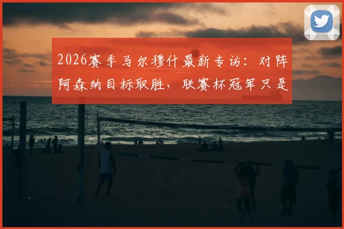 2026赛季马尔穆什最新专访：对阵阿森纳目标取胜，联赛杯冠军只是开始