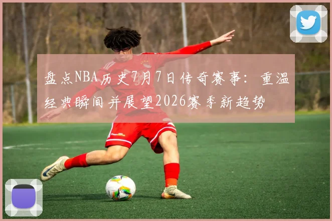 盘点NBA历史7月7日传奇赛事：重温经典瞬间并展望2026赛季新趋势