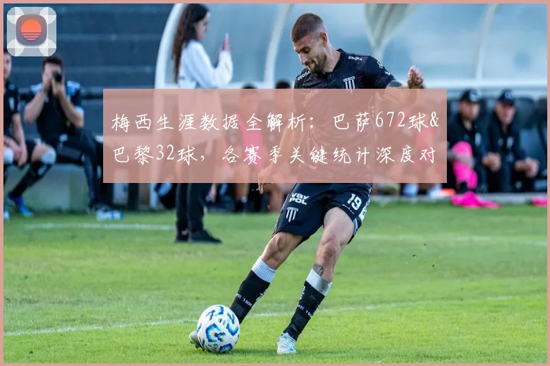 梅西生涯数据全解析：巴萨672球&巴黎32球，各赛季关键统计深度对比