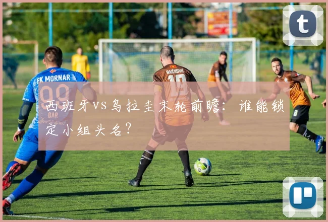 西班牙vs乌拉圭末轮前瞻：谁能锁定小组头名？