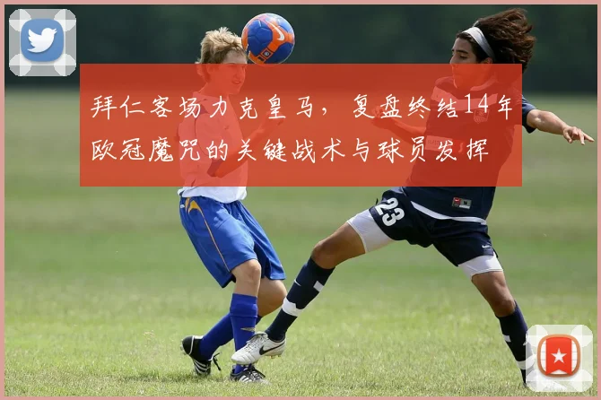 拜仁客场力克皇马，复盘终结14年欧冠魔咒的关键战术与球员发挥