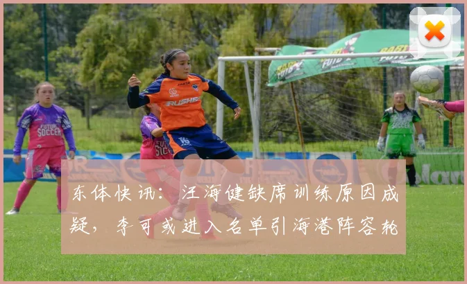 东体快讯：汪海健缺席训练原因成疑，李可或进入名单引海港阵容轮换热议