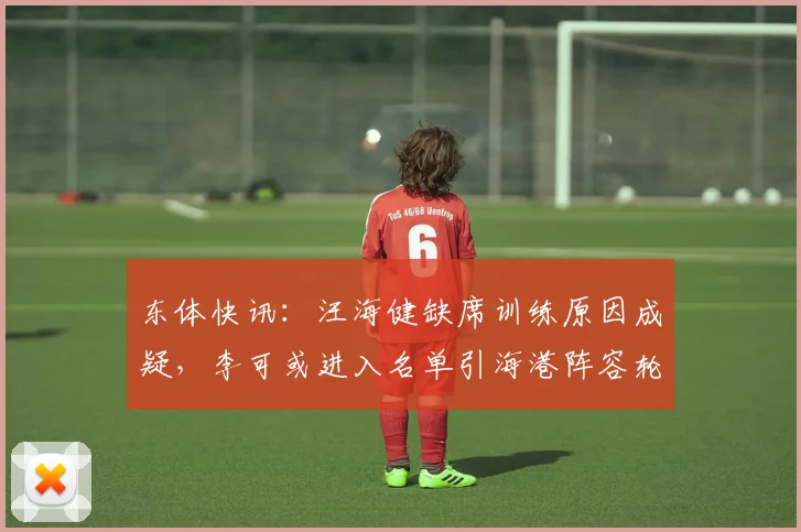 东体快讯：汪海健缺席训练原因成疑，李可或进入名单引海港阵容轮换热议