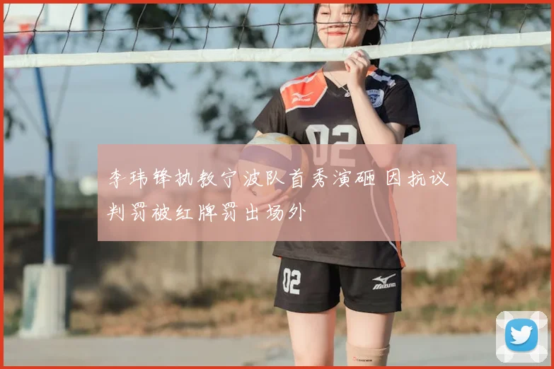 李玮锋执教宁波队首秀演砸 因抗议判罚被红牌罚出场外