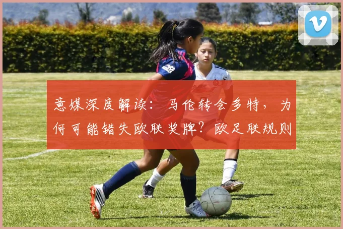 意媒深度解读：马伦转会多特，为何可能错失欧联奖牌？欧足联规则详解