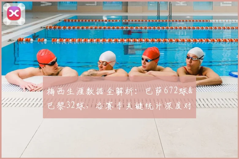 梅西生涯数据全解析：巴萨672球&巴黎32球，各赛季关键统计深度对比